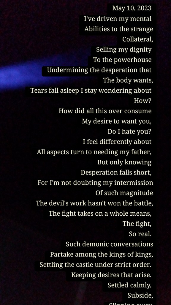 May 10, 2023 
I've driven my mental 
Abilities to the strange
Collateral,
Selling my dignity 
To the powerhouse 
Undermining the desperation that 
The body wants,
Tears fall asleep I stay wondering about 
How? 
How did all this over consume 
My desire to want you, 
Do I hate you? 
I feel differently about 
All aspects turn to needing my father, 
But only knowing 
Desperation falls short, 
For I'm not doubting my intermission
Of such magnitude
The devil's work hasn't won the battle,
The fight takes on a whole means, 
The fight, 
So real. 
Such demonic conversations
Partake among the kings of kings,
Settling the castle under strict order. 
Keeping desires that arise. 
Settled calmly, 
Subside,
Slipping away,
So fast to hit me, 
Yet so fast to kill a vibe,
Memorized but all hostile actions, 
Better yet knowing, 
You captured that moment. 
We're to share it?! 
Let the world know, 
My beauty doesn't 
Captivate your outlook, 
With self worthiness on the rise, 
The devil's lies underneath the skin, 
Leave all appealing pop off the screen. 
My hearts been torn,
Rippling off edges,
Ready to just bust, 
Conventional racketeering consumes the humanity conservation, 
............

To be continued ......


